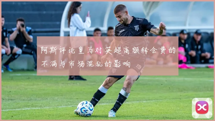 阿斯评论皇马对英超高额转会费的不满与市场混乱的影响