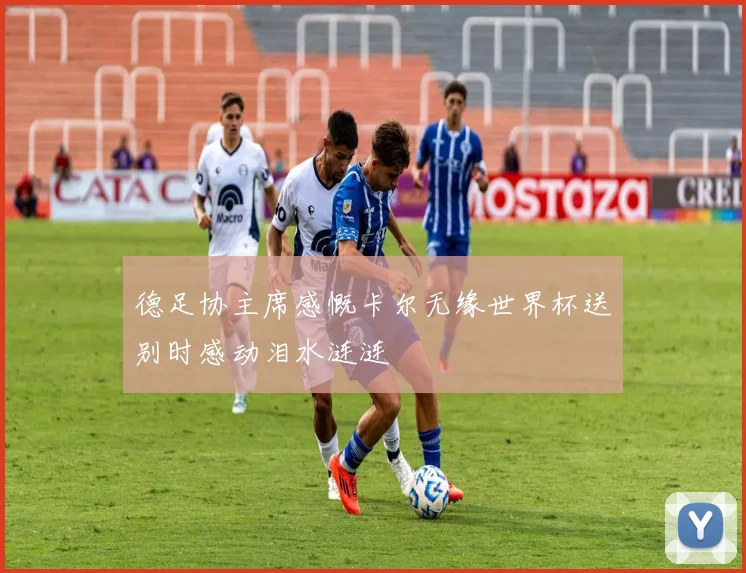 德足协主席感慨卡尔无缘世界杯送别时感动泪水涟涟
