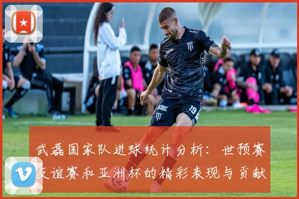 武磊国家队进球统计分析：世预赛友谊赛和亚洲杯的精彩表现与贡献