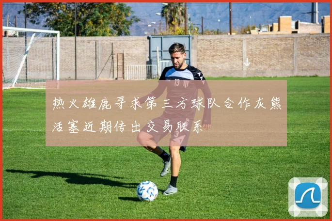 热火雄鹿寻求第三方球队合作灰熊活塞近期传出交易联系