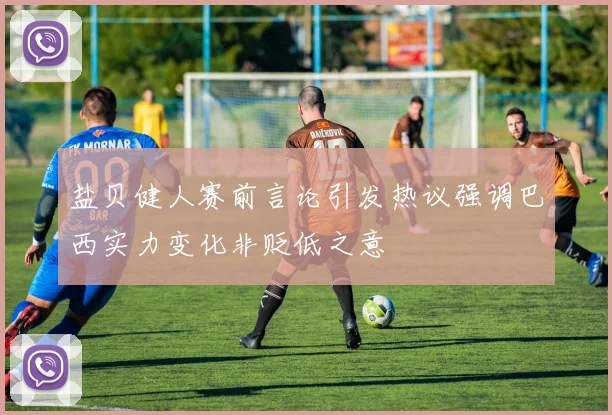 盐贝健人赛前言论引发热议强调巴西实力变化非贬低之意