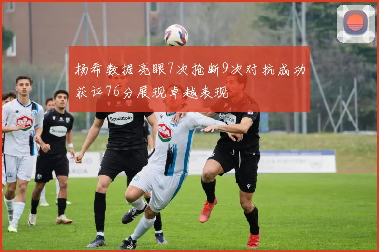 杨希数据亮眼7次抢断9次对抗成功获评76分展现卓越表现