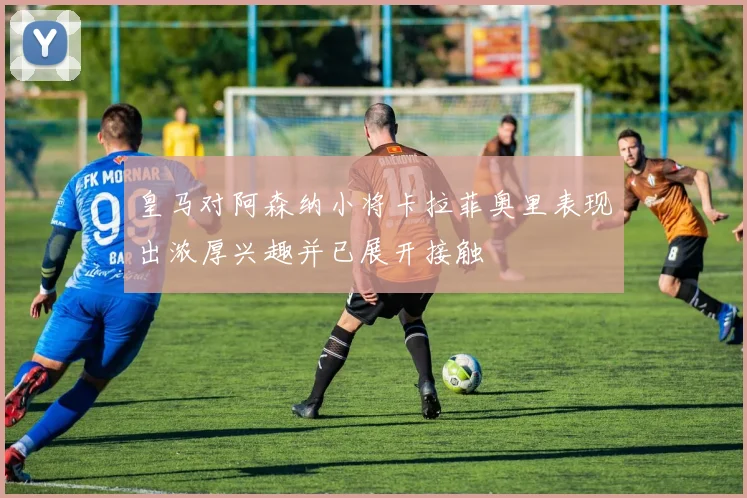 皇马对阿森纳小将卡拉菲奥里表现出浓厚兴趣并已展开接触