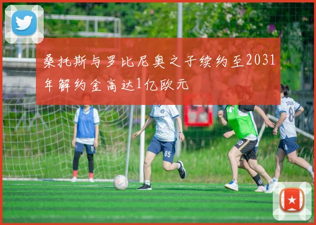 桑托斯与罗比尼奥之子续约至2031年解约金高达1亿欧元