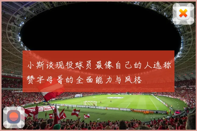 小斯谈现役球员最像自己的人选称赞字母哥的全面能力与风格