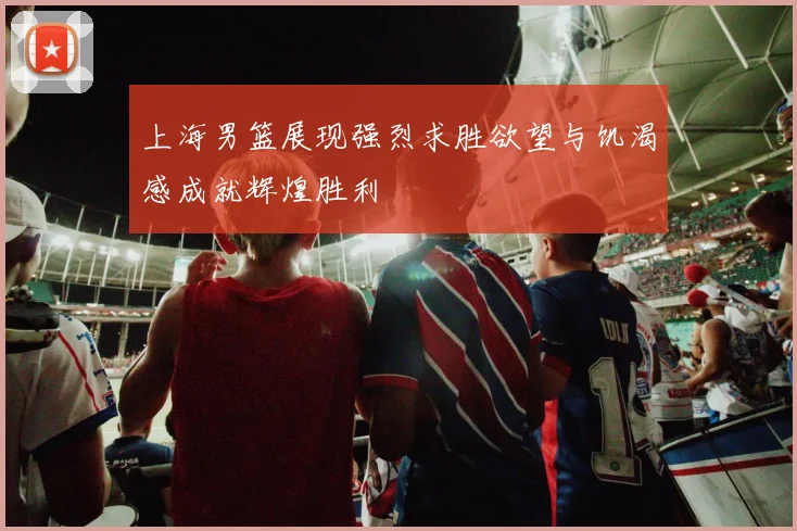 上海男篮展现强烈求胜欲望与饥渴感成就辉煌胜利