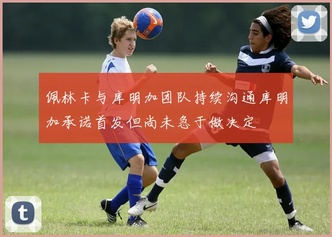 佩林卡与库明加团队持续沟通库明加承诺首发但尚未急于做决定