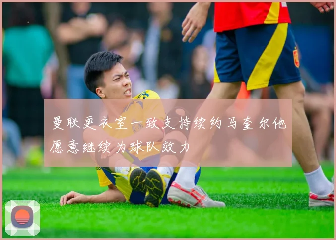 曼联更衣室一致支持续约马奎尔他愿意继续为球队效力