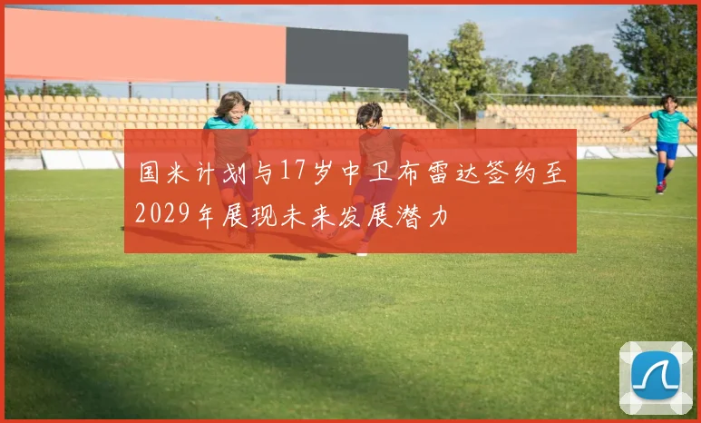 国米计划与17岁中卫布雷达签约至2029年展现未来发展潜力