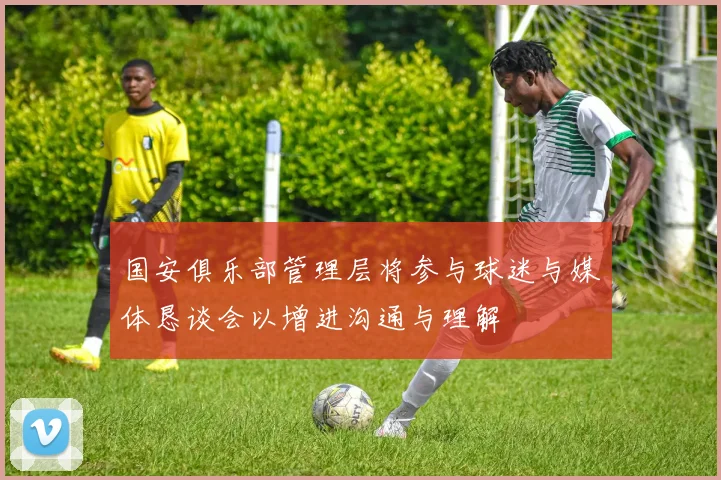国安俱乐部管理层将参与球迷与媒体恳谈会以增进沟通与理解