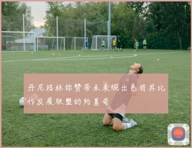 丹尼格林称赞蒂米表现出色将其比作发展联盟的约基奇