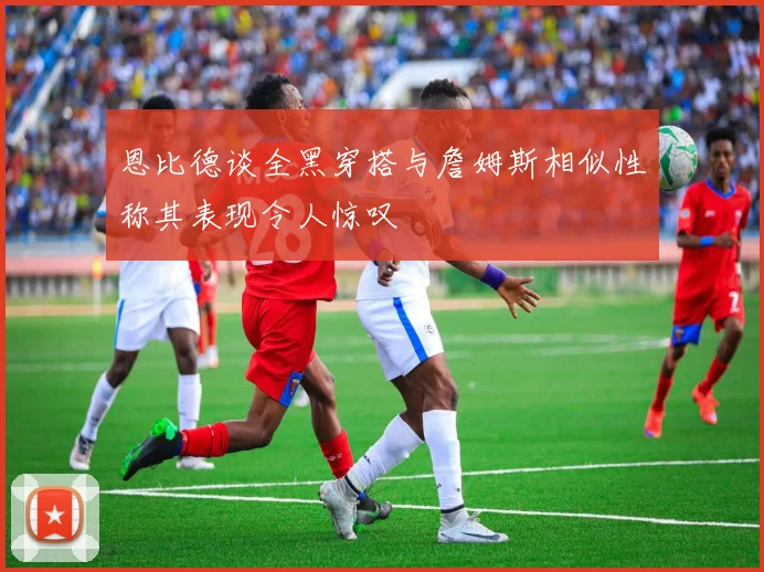 恩比德谈全黑穿搭与詹姆斯相似性称其表现令人惊叹