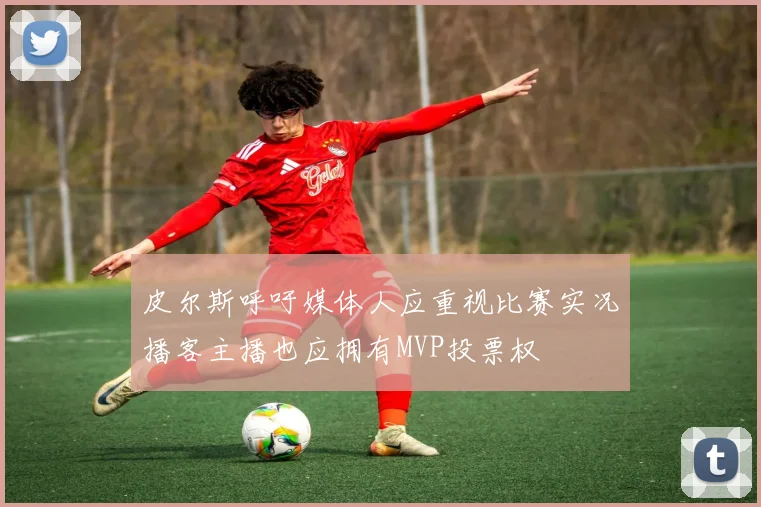 皮尔斯呼吁媒体人应重视比赛实况播客主播也应拥有MVP投票权