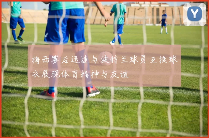 梅西赛后迅速与波特兰球员互换球衣展现体育精神与友谊