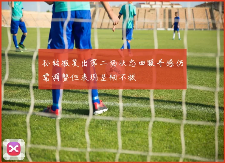 孙铭徽复出第二场状态回暖手感仍需调整但表现坚韧不拔