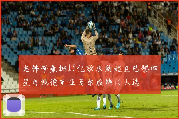 老佛爷豪掷15亿欧求购超巨巴黎四星与佩德里亚马尔成热门人选