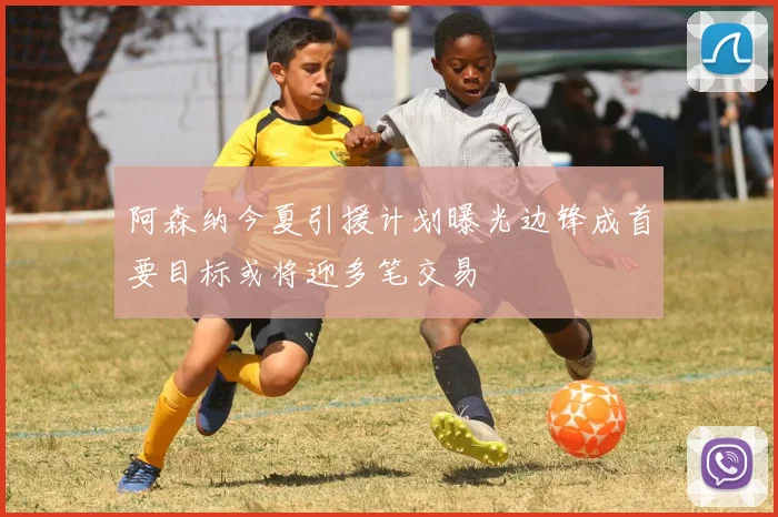 阿森纳今夏引援计划曝光边锋成首要目标或将迎多笔交易