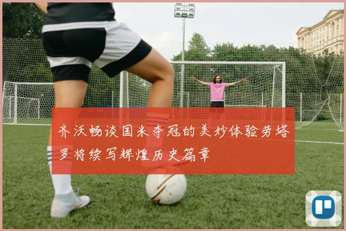 齐沃畅谈国米夺冠的美妙体验劳塔罗将续写辉煌历史篇章