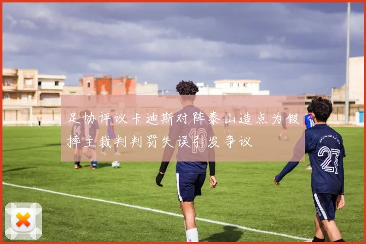 足协评议卡迪斯对阵泰山造点为假摔主裁判判罚失误引发争议